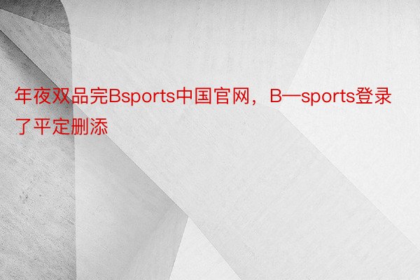 年夜双品完Bsports中国官网，B—sports登录了平定删添