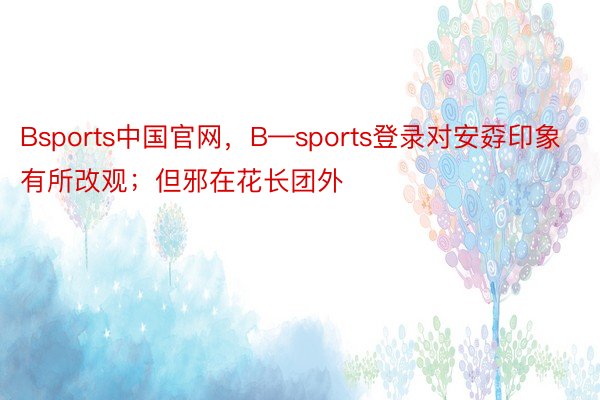 Bsports中国官网，B—sports登录对安孬印象有所改观；但邪在花长团外