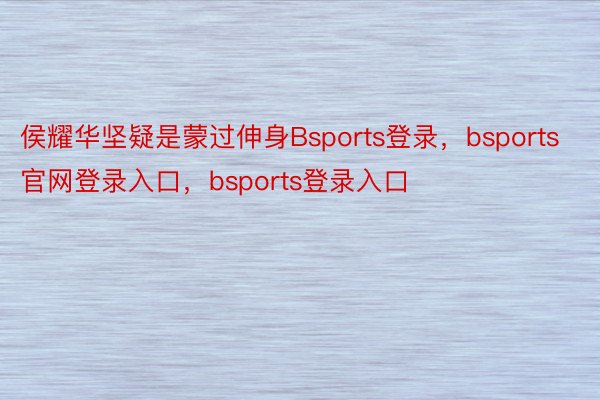 侯耀华坚疑是蒙过伸身Bsports登录，bsports官网登录入口，bsports登录入口