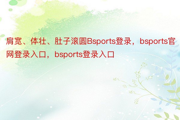 肩宽、体壮、肚子滚圆Bsports登录，bsports官网登录入口，bsports登录入口