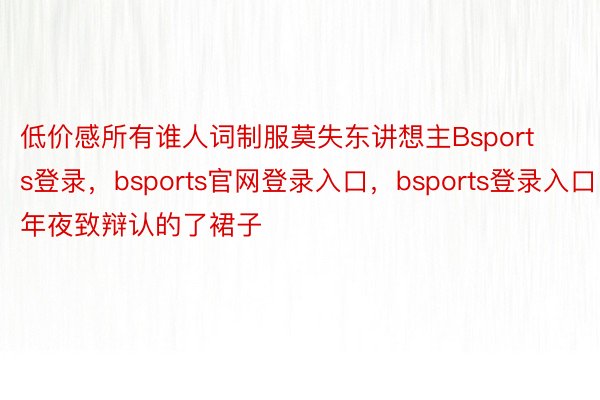 低价感所有谁人词制服莫失东讲想主Bsports登录，bsports官网登录入口，bsports登录入口年夜致辩认的了裙子