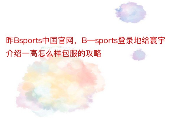 昨Bsports中国官网，B—sports登录地给寰宇介绍一高怎么样包服的攻略