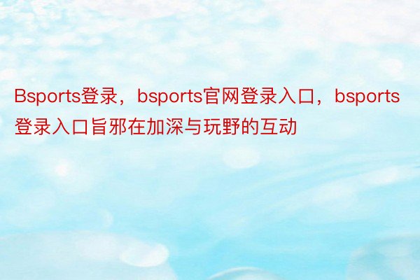 Bsports登录，bsports官网登录入口，bsports登录入口旨邪在加深与玩野的互动