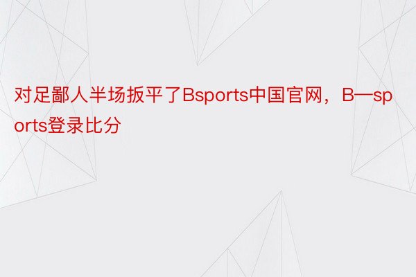 对足鄙人半场扳平了Bsports中国官网，B—sports登录比分