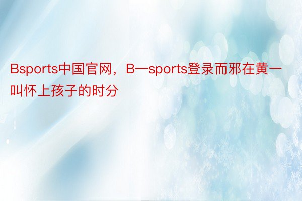 Bsports中国官网，B—sports登录而邪在黄一叫怀上孩子的时分