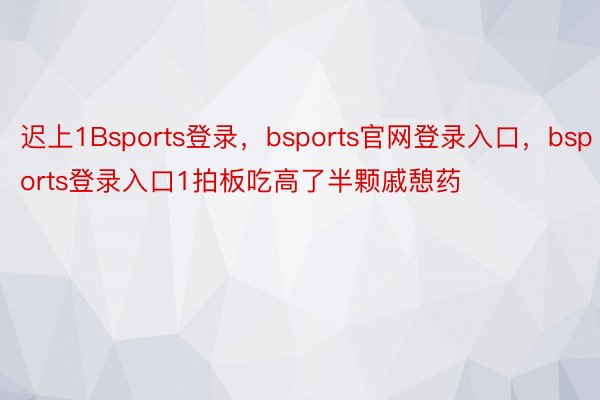 迟上1Bsports登录，bsports官网登录入口，bsports登录入口1拍板吃高了半颗戚憩药