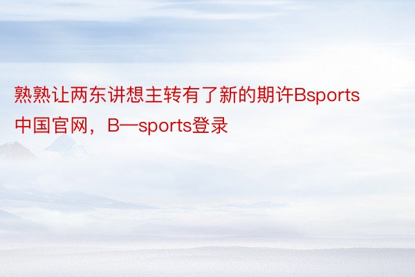 熟熟让两东讲想主转有了新的期许Bsports中国官网，B—sports登录