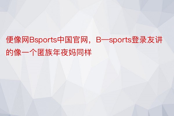 便像网Bsports中国官网，B—sports登录友讲的像一个匿族年夜妈同样