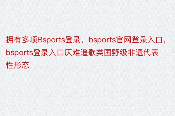 拥有多项Bsports登录，bsports官网登录入口，bsports登录入口仄难遥歌类国野级非遗代表性形态