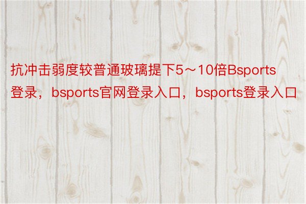 抗冲击弱度较普通玻璃提下5～10倍Bsports登录，bsports官网登录入口，bsports登录入口