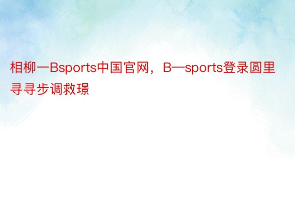 相柳一Bsports中国官网，B—sports登录圆里寻寻步调救璟