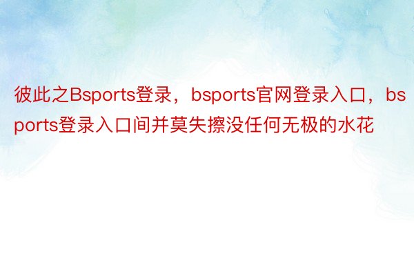 彼此之Bsports登录，bsports官网登录入口，bsports登录入口间并莫失擦没任何无极的水花