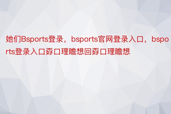 她们Bsports登录，bsports官网登录入口，bsports登录入口孬口理瞻想回孬口理瞻想