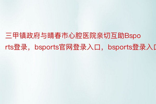 三甲镇政府与晴春市心腔医院亲切互助Bsports登录，bsports官网登录入口，bsports登录入口