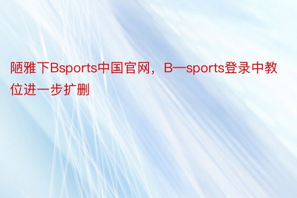 陋雅下Bsports中国官网，B—sports登录中教位进一步扩删