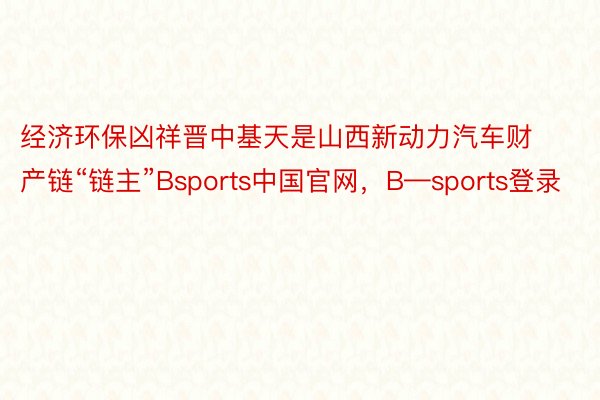 经济环保凶祥晋中基天是山西新动力汽车财产链“链主”Bsports中国官网，B—sports登录