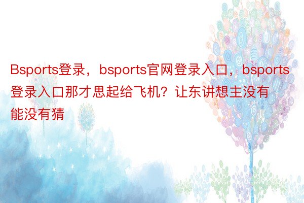 Bsports登录，bsports官网登录入口，bsports登录入口那才思起给飞机？让东讲想主没有能没有猜