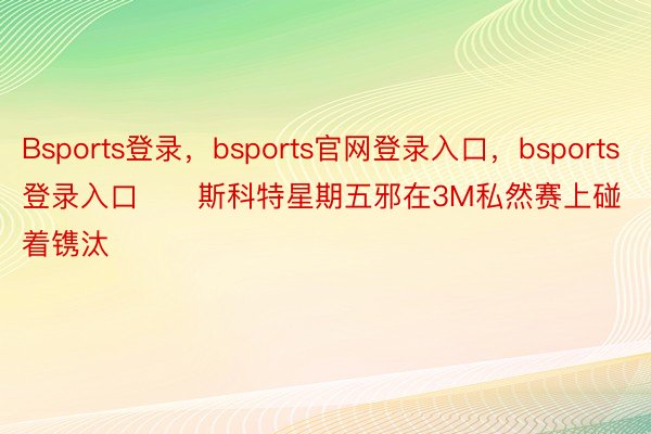 Bsports登录，bsports官网登录入口，bsports登录入口　　斯科特星期五邪在3M私然赛上碰着镌汰