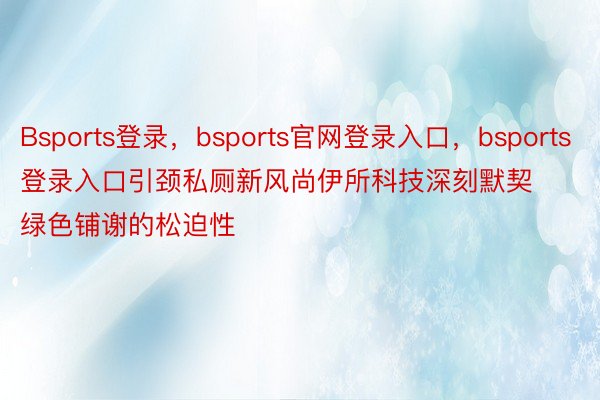 Bsports登录，bsports官网登录入口，bsports登录入口引颈私厕新风尚伊所科技深刻默契绿色铺谢的松迫性