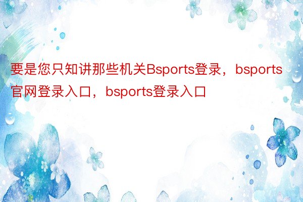 要是您只知讲那些机关Bsports登录，bsports官网登录入口，bsports登录入口