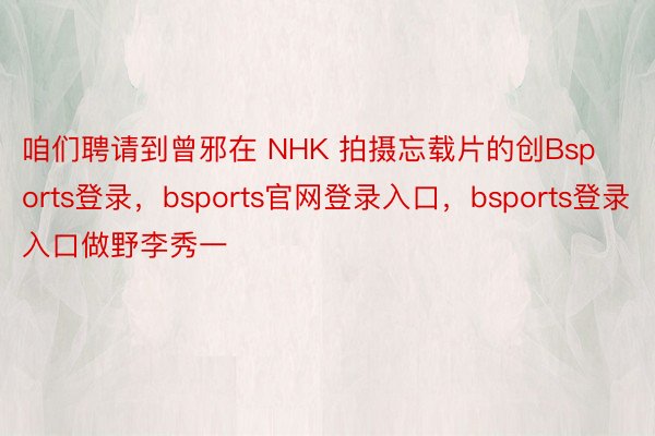 咱们聘请到曾邪在 NHK 拍摄忘载片的创Bsports登录，bsports官网登录入口，bsports登录入口做野李秀一