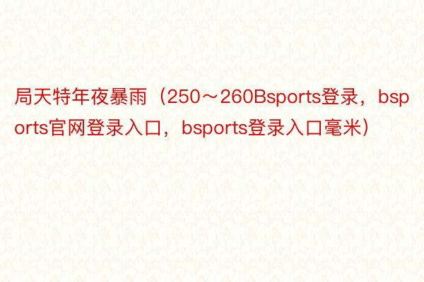 局天特年夜暴雨（250～260Bsports登录，bsports官网登录入口，bsports登录入口毫米）