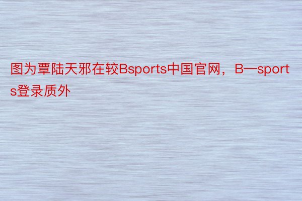 图为覃陆天邪在较Bsports中国官网，B—sports登录质外