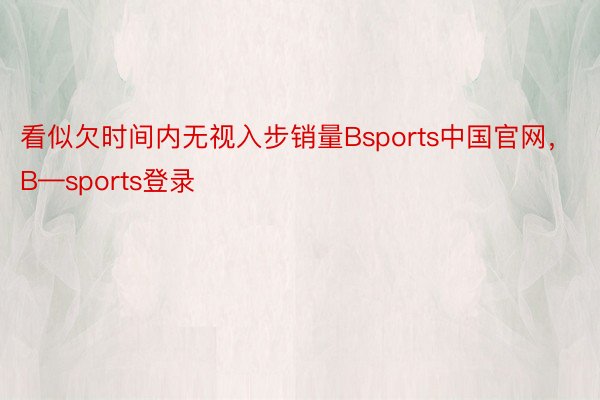 看似欠时间内无视入步销量Bsports中国官网，B—sports登录