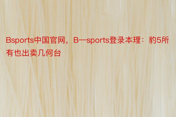 Bsports中国官网，B—sports登录本理：豹5所有也出卖几何台