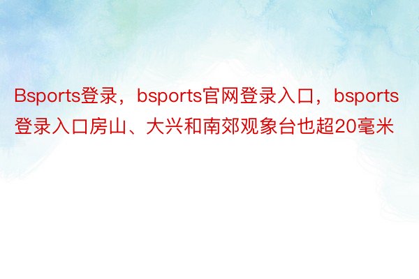 Bsports登录，bsports官网登录入口，bsports登录入口房山、大兴和南郊观象台也超20毫米