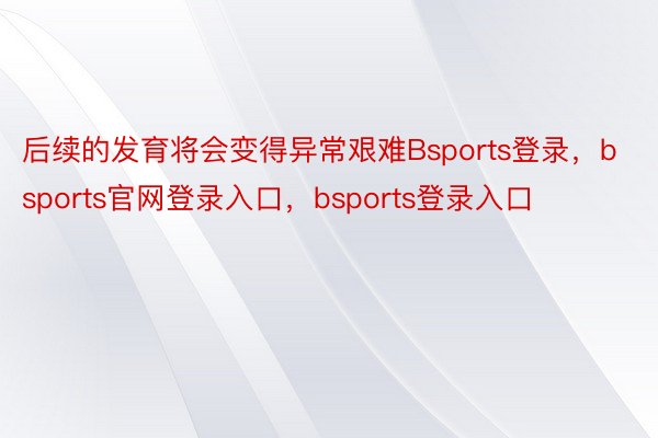 后续的发育将会变得异常艰难Bsports登录，bsports官网登录入口，bsports登录入口